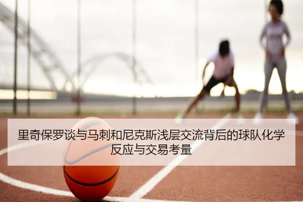 里奇保罗谈与马刺和尼克斯浅层交流背后的球队化学反应与交易考量