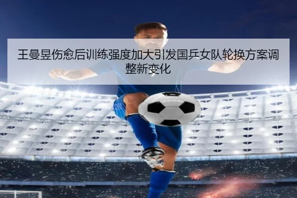 王曼昱伤愈后训练强度加大引发国乒女队轮换方案调整新变化